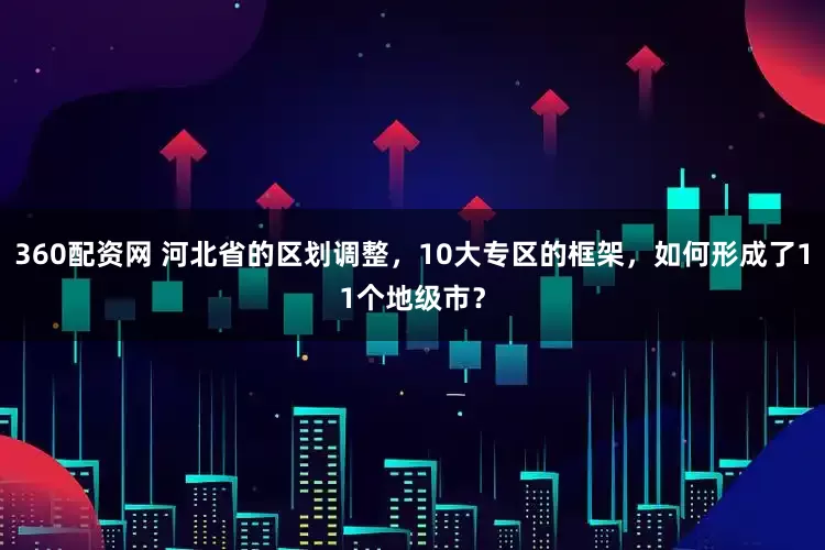 360配资网 河北省的区划调整，10大专区的框架，如何形成了11个地级市？